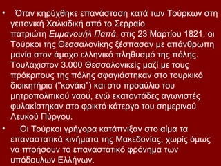 •  Όταν κηρύχθηκε επανάσταση κατά των Τούρκων στη
  γειτονική Χαλκιδική από το Σερραίο
  πατριώτη Εμμανουήλ Παπά, στις 23 Μαρτίου 1821, οι
  Τούρκοι της Θεσσαλονίκης ξέσπασαν με απάνθρωπη
  μανία στον άμαχο ελληνικό πληθυσμό της πόλης.
  Τουλάχιστον 3.000 Θεσσαλονικείς μαζί με τους
  πρόκριτους της πόλης σφαγιάστηκαν στο τουρκικό
  διοικητήριο ("κονάκι") και στο προαύλιο του
  μητροπολιτικού ναού, ενώ εκατοντάδες αγωνιστές
  φυλακίστηκαν στο φρικτό κάτεργο του σημερινού
  Λευκού Πύργου.
•    Οι Τούρκοι γρήγορα κατάπνιξαν στο αίμα τα
  επαναστατικά κινήματα της Μακεδονίας, χωρίς όμως
  να πτοήσουν το επαναστατικό φρόνημα των
  υπόδουλων Ελλήνων.
 