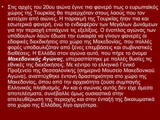 • Στις αρχές του 20ου αιώνα έγινε πια φανερό πως ο ευρωπαϊκός
  χώρος της Τουρκίας θα περιερχόταν στους λαούς που τον
  κατείχαν από αιώνες. Η παρακμή της Τουρκίας ήταν πια και
  εσωτερικά φανερή, ενώ το ενδιαφέρον των Μεγάλων Δυνάμεων
  για την περιοχή επιτάχυνε τις εξελίξεις. Ο ένοπλος αγώνας των
  υπόδουλων λαών έδωσε την ευκαιρία να γίνουν φανερές οι
  εδαφικές διεκδικήσεις στο χώρο της Μακεδονίας, που πολλές
  φορές υποδαυλιζόταν από ξένες επεμβάσεις και σωβινιστικές
  διαθέσεις. Η Ελλάδα στον αγώνα αυτό, που πήρε το όνομα
  Μακεδονικός Αγώνας, υπερασπίστηκε με πολλές θυσίες τις
  εθνικές της διεκδικήσεις. Με κέντρο το ελληνικό Γενικό
  Προξενείο της Θεσσαλονίκης (σημερινό Μουσείο Μακεδονικού
  Αγώνα), αναπτύχθηκε έντονη δραστηριότητα στο χώρο της
  Μακεδονίας, όπου από την αρχαιότητα ζούσε συμπαγής
  Ελληνικός πληθυσμός. Αν και ο αγώνας αυτός δεν είχε άμεσα
  αποτελέσματα, συνέβαλλε όμως ουσιαστικά στην
  απελευθέρωση της περιοχής και στην ένταξή της δικαιωματικά
  στο χώρο της Ελλάδας λίγο αργότερα.
 