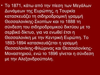 • Το 1871, κάτω από την πίεση των Μεγάλων
  Δυνάμεων της Ευρώπης, η Τουρκία
  κατασκευάζει τη σιδηροδρομική γραμμή
  Θεσσαλονίκης-Σκοπίων και το 1888 τη
  σύνδεση του σιδηροδρομικού δικτύου με το
  σερβικό δίκτυο, για να ενωθεί έτσι η
  Θεσσαλονίκη με την Κεντρική Ευρώπη. Το
  1893-1894 κατασκευάζεται η γραμμή
  Θεσσαλονίκης-Φλώρινας και Θεσσαλονίκης-
  Μοναστηριού, ενώ το 1896 γίνεται η σύνδεση
  με την Αλεξανδρούπολη.
 