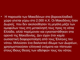 • Η παρουσία των Μακεδόνων στο βορειοελλαδικό
  χώρο γίνεται γύρω στο 2.000 π.Χ. Οι Μακεδόνες ήταν
  Δωριείς που δεν ακολούθησαν τη μεγάλη μάζα των
  ομοφύλων τους στη μετακίνησή τους προς τη νότια
  Ελλάδα, αλλά παρέμειναν και εγκαταστάθηκαν στα
  ορεινά της Μακεδονίας. Δεν είχαν έτσι καμία
  ουσιαστική διαφοροποίηση από τους Έλληνες του
  νότου. Μιλούσαν ένα διαλεκτικό ιδίωμα των Δωριέων,
  χρησιμοποιούσαν ελληνικά ονόματα και πίστευαν
  στους ίδιους Θεούς των αδελφών τους του νότου.
 