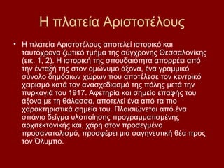 Η πλατεία Αριστοτέλους
• Η πλατεία Αριστοτέλους αποτελεί ιστορικό και
  ταυτόχρονα ζωτικό τμήμα της σύγχρονης Θεσσαλονίκης
  (εικ. 1, 2). Η ιστορική της σπουδαιότητα απορρέει από
  την ένταξή της στον ομώνυμο άξονα, ένα γραμμικό
  σύνολο δημόσιων χώρων που αποτέλεσε τον κεντρικό
  χειρισμό κατά τον ανασχεδιασμό της πόλης μετά την
  πυρκαγιά του 1917. Αφετηρία και σημείο επαφής του
  άξονα με τη θάλασσα, αποτελεί ένα από τα πιο
  χαρακτηριστικά σημεία του. Πλαισιώνεται από ένα
  σπάνιο δείγμα υλοποίησης προγραμματισμένης
  αρχιτεκτονικής και, χάρη στον προσεγμένο
  προσανατολισμό, προσφέρει μια σαγηνευτική θέα προς
  τον Όλυμπο.
 