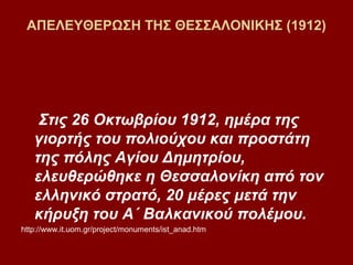 ΑΠΕΛΕΥΘΕΡΩΣΗ ΤΗΣ ΘΕΣΣΑΛΟΝΙΚΗΣ (1912)




    Στις 26 Οκτωβρίου 1912, ημέρα της
   γιορτής του πολιούχου και προστάτη
   της πόλης Αγίου Δημητρίου,
   ελευθερώθηκε η Θεσσαλονίκη από τον
   ελληνικό στρατό, 20 μέρες μετά την
   κήρυξη του Α΄ Βαλκανικού πολέμου.
http://www.it.uom.gr/project/monuments/ist_anad.htm
 