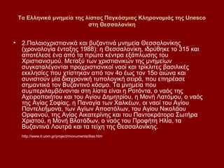 Τα Ελληνικά μνημεία της λίστας Παγκόσμιας Κληρονομιάς της Unesco
                          στη Θεσσαλονίκη


• 2.Παλαιοχριστιανικά και βυζαντινά μνημεία Θεσσαλονίκης
  (χρονολογία ένταξης 1988): η Θεσσαλονίκη, ιδρύθηκε το 315 και
  αποτέλεσε ένα από τα πρώτα κέντρα εξάπλωσης του
  Χριστιανισμού. Μεταξύ των χριστιανικών της μνημείων
  συγκαταλέγονται προχριστιανικοί ναοί και τρίκλιτες βασιλικές
  εκκλησίες που χτίστηκαν από τον 4ο έως τον 15ο αιώνα και
  συνιστούν μία διαχρονική τυπολογική σειρά, που επηρέασε
  σημαντικά τον Βυζαντινό κόσμο. Τα μνημεία που
  συμπεριλαμβάνονται στη λίστα είναι η Ροτόντα, ο ναός της
  Αχειροποιήτου και του Αγίου Δημητρίου, η Μονή Λατόμου, ο ναός
  της Αγίας Σοφίας, η Παναγία των Χαλκέων, οι ναοί του Αγίου
  Παντελεήμονα, των Αγίων Αποστόλων, του Αγίου Νικολάου
  Ορφανού, της Αγίας Αικατερίνης και του Παντοκράτορα Σωτήρα
  Χριστού, η Μονή Βλατάδων, ο ναός του Προφήτη Ηλία, τα
  Βυζαντινά Λουτρά και τα τείχη της Θεσσαλονίκης.
  http://www.it.uom.gr/project/monuments/ilias.htm
 