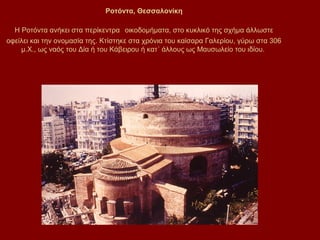 Ροτόντα, Θεσσαλονίκη

  Η Ροτόντα ανήκει στα περίκεντρα οικοδομήματα, στο κυκλικό της σχήμα άλλωστε
οφείλει και την ονομασία της. Κτίστηκε στα χρόνια του καίσαρα Γαλερίου, γύρω στα 306
    μ.Χ., ως ναός του Δία ή του Κάβειρου ή κατ΄ άλλους ως Μαυσωλείο του ιδίου.
 