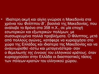 • Ιδιαίτερη ακμή και αίγλη γνώρισε η Μακεδονία στα
  χρόνια του Φιλίππου Β΄, βασιλιά της Μακεδονίας, που
  ανάλαβε το θρόνο στα 358 π.Χ., σε μία εποχή
  εσωτερικών και εξωτερικών πολέμων, με
  συσσωρευμένα πολλά προβλήματα. Ο Φίλιππος, μετά
  από πολλούς αγώνες, κατάφερε να κυριαρχήσει στο
  χώρο της Ελλάδας και ιδιαίτερα της Μακεδονίας και να
  αναγνωρισθεί -έστω και μεταγενέστερα- σαν
  ο θεμελιωτής της έννοιας του ελληνικού κράτους, όταν
  κυριαρχούσαν στην Ελλάδα οι διασπαστικές τάσεις
  των πόλεων-κρατών του ελληνικού χώρου.
 