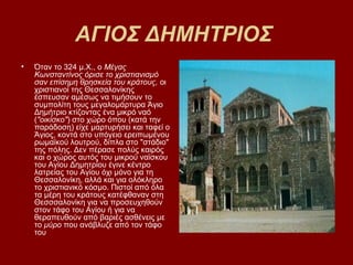 ΑΓΙΟΣ ΔΗΜΗΤΡΙΟΣ
•   Όταν το 324 μ.Χ., ο Μέγας
    Κωνσταντίνος όρισε το χριστιανισμό
    σαν επίσημη θρησκεία του κράτους, οι
    χριστιανοί της Θεσσαλονίκης
    έσπευσαν αμέσως να τιμήσουν το
    συμπολίτη τους μεγαλομάρτυρα Άγιο
    Δημήτριο κτίζοντας ένα μικρό ναό
    ("οικίσκο") στο χώρο όπου (κατά την
    παράδοση) είχε μαρτυρήσει και ταφεί ο
    Άγιος, κοντά στο υπόγειο ερειπωμένου
    ρωμαϊκού λουτρού, δίπλα στο "στάδιο"
    της πόλης. Δεν πέρασε πολύς καιρός
    και ο χώρος αυτός του μικρού ναϊσκου
    του Αγίου Δημητρίου έγινε κέντρο
    λατρείας του Αγίου όχι μόνο για τη
    Θεσσαλονίκη, αλλά και για ολόκληρο
    το χριστιανικό κόσμο. Πιστοί από όλα
    τα μέρη του κράτους κατέφθαναν στη
    Θεσσσαλονίκη για να προσευχηθούν
    στον τάφο του Αγίου ή για να
    θεραπευθούν από βαριές ασθένεις με
    το μύρο που ανάβλυζε από τον τάφο
    του
 