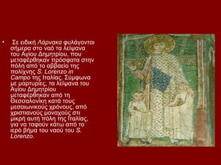 •    Σε ειδική Λάρνακα φυλάγονται
    σήμερα στο ναό τα λείψανα
    του Αγίου Δημητρίου, που
    μεταφέρθηκαν πρόσφατα στην
    πόλη από το αββαείο της
    πολίχνης S. Lorenzo in
    Campo της Ιταλίας. Σύμφωνα
    με μαρτυρίες, τα λείψανα του
    Αγίου Δημητρίου
    μεταφέρθηκαν από τη
    Θεσσαλονίκη κατά τους
    μεσαιωνικούς χρόνους, από
    χριστιανούς μοναχούς στι
    μικρή αυτή πόλη της Ιταλίας,
    για να ταφούν κάτω από το
    ιερό βήμα του ναού του S.
    Lorenzo.
 