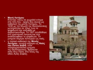 •   Μονή Λατόμου
    Κτίστηκε πάνω σε ρωμαϊκό κτίσμα
    στα τέλη 5ου - αρχές 6ου αιώνα ως
    καθολικό της μονής Λατόμου. Το
    1430 με την άλωση της Θεσσαλονίκης
    μετατράπηκε σε τζαμί, ενώ το
    ψηφιδωτό είχε καλυφθεί με
    ασβεστοκονίαμα. Το 1921 αποδόθηκε
    στη χριστιανική λατρεία και τότε
    ανακαλύφθηκε το ψηφιδωτό. Το
    μνημείο σήμερα λειτουργεί ως ναός.
•   o παλαιό καθολικό της Μονής
    Λατόμου, γνωστό σήμερα ως Ναός
    του Οσίου Δαβίδ, είναι
    παλαιοχριστιανικό μνημείο
    της Θεσσαλονίκης. Βρίσκεται
    στην Άνω Πόλη, στο τέλος της
    οδού Αγίας Σοφίας.
 