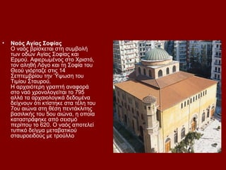 •   Ναός Αγίας Σοφίας
    Ο ναός βρίσκεται στη συμβολή
    των οδών Αγίας Σοφίας και
    Ερμού. Αφιερωμένος στο Χριστό,
    τον αληθή Λόγο και τη Σοφία του
    Θεού γιόρταζε στις 14
    Σεπτεμβρίου την Ύψωση του
    Τιμίου Σταυρού.
    Η αρχαιότερη γραπτή αναφορά
    στο ναό χρονολογείται το 795
    αλλά τα αρχαιολογικά δεδομένα
    δείχνουν ότι κτίστηκε στα τέλη του
    7ου αιώνα στη θέση πεντάκλιτης
    βασιλικής του 5ου αιώνα, η οποία
    καταστράφηκε από σεισμό
    περίπου το 620. Ο ναός αποτελεί
    τυπικό δείγμα μεταβατικού
    σταυροειδούς με τρούλλο
 