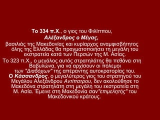Το 334 π.Χ., ο γιος του Φιλίππου,
                 Αλέξανδρος ο Μέγας,
 βασιλιάς της Μακεδονίας και κυρίαρχος αναμφισβήτητος
   όλης της Ελλάδας θα πραγματοποιήσει τη μεγάλη του
        εκστρατεία κατά των Περσών της Μ. Ασίας.
Το 323 π.Χ., ο μεγάλος αυτός στρατηλάτης θα πεθάνει στη
           Βαβυλώνα, για να αρχίσουν οι πόλεμοι
    των "Διαδόχων" της απέραντης αυτοκρατορίας του.
  Ο Κάσσανδρος, ο μεγαλύτερος γιος του στρατηγού του
   Μεγάλου Αλεξάνδρου Αντίπατρου, δεν ακολούθησε το
   Μακεδόνα στρατηλάτη στη μεγάλη του εκστρατεία στη
    Μ. Ασία. Έμεινε στη Μακεδονία σαν"επιμελητής" του
                  Μακεδονικού κράτους.
 