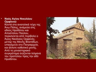 •   Ναός Αγίου Νικολάου
    Ορφανού
    Κοντά στα ανατολικά τείχη της
    Άνω Πόλης, ανάμεσα στις
    οδούς Ηροδότου και
    Αποστόλου Παύλου,
    περικλείεται από περίβολο ο
    Άγιος Νικόλαος Ορφανός,
    μετόχι της Μονής Βλατάδων,
    υπαγόμενο στο Πατριαρχείο,
    και άλλοτε καθολικό μονής.
    Από το μοναστηριακό
    συγκρότημα σώζονται λείψανα
    του προπύλου προς την οδό
    Ηροδότου.
 