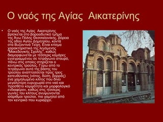 Ο ναός της Αγίας Αικατερίνης
•   Ο ναός της Αγίας Αικατερίνης
    βρίσκεται στο βορειοδυτικό τμήμα
    της Άνω Πόλης Θεσσαλονίκης, βόρεια
    της οδού Αγίου Δημητρίου, κοντά
    στα Βυζαντινά Τείχη. Είναι κτίσμα
    χαρακτηριστικό της λεγόμενης
    "Μακεδονικής Σχολής", καθώς
    διαμορφώνεται με τέσσερις καμάρες
    εγγεγραμμένου σε τετράγωνο σταυρό,
    πάνω στις οποίες στηρίζεται ο
    κεντρικός τρούλος. Γύρω από το
    τετράγωνο αυτό της βάσης του
    τρούλου αναπτύσσεται προς τρεις
    κατευθύνσεις (νότος, δύση, βορράς)
    ένα χαμηλωμένο κλίτος που δίνει
    μεγαλύτερη ευρυχωρία στο ναό και
    προσθέτει κομψότητα και μορφολογικό
    ενδιαφέρον, καθώς στις τέσσερις
    γωνίες του κλίτους ανυψώνονται
    ισάριθμοι τρούλοι, πιο χαμηλοί από
    τον κεντρικό που κυριαρχεί.
 