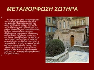 ΜΕΤΑΜΟΡΦΩΣΗ ΣΩΤΗΡΑ
•
        Ο μικρός ναός της Μεταμόρφωσης
    του Σωτήρα βρίσκεται νοτιοδυτικά
    της Καμάρας και παράπλευρα της
    οδού Εγνατία και μεταξύ των ναών
    της Υπαπαντής και Παναγούδας. Οι
    μικρές διαστάσεις του ναϊδρίου αυτού,
    η γύρω από αυτό πολεοδομική
    διαμόρφωση σήμερα και το γεγονός
    ότι η στάθμη της μικρής αυλής του
    είναι είναι υποβιβασμένη σε σχέση με
    τον περιβάλλοντα χώρο, συντελούν
    στο να μη γίνεται σχεδόν αντιληπτή η
    παρουσία του. Όμως πρόκειται για ένα
    σημαντικό μνημείο της πόλης, που
    πιθανά η παραπέρα μελέτη του να
    δώσει πολλά και πολύτιμα στοιχεία
    χρήσιμα και από αρχαιολογική και από
    ιστορική άποψη.
•
 