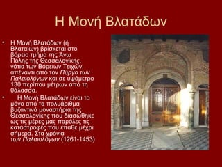 Η Μονή Βλατάδων
•   Η Μονή Βλατάδων (ή
    Βλαταίων) βρίσκεται στο
    βόρειο τμήμα της Άνω
    Πόλης της Θεσσαλονίκης,
    νότια των Βόρειων Τειχών,
    απέναντι από τον Πύργο των
    Παλαιολόγων και σε υψόμετρο
    130 περίπου μέτρων από τη
    θάλασσα.
•     Η Μονή Βλατάδων είναι το
    μόνο από τα πολυάριθμα
    βυζαντινά μοναστήρια της
    Θεσσαλονίκης που διασώθηκε
    ως τις μέρες μας παρόλες τις
    καταστροφές που έπαθε μέχρι
    σήμερα. Στα χρόνια
    των Παλαιολόγων (1261-1453)
 