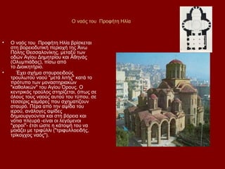 Ο ναός του Προφήτη Ηλία



•   Ο ναός του Προφήτη Ηλία βρίσκεται
    στη βορειοδυτική περιοχή της Άνω
    Πόλης Θεσσαλονίκης, μεταξύ των
    οδών Αγίου Δημητρίου και Αθηνάς
    (Ολυμπιάδας), πίσω από
    το Διοικητήριο.
•      Έχει σχήμα σταυροειδούς
    τρουλωτού ναού "μετά λιτής" κατά το
    πρότυπο των μοναστηριακών
    "καθολικών" του Αγίου Όρους. Ο
    κεντρικός τρούλος στηρίζεται, όπως σε
    όλους τους ναούς αυτού του τύπου, σε
    τέσσερις καμάρες που σχηματίζουν
    σταυρό. Πέρα από την αψίδα του
    ιερού, ανάλογες αψίδες
    δημιουργούνται και στη βόρεια και
    νότια πλευρά -είναι οι λεγόμενοι
    "χοροί"- έτσι ώστε η κάτοψή του να
    μοιάζει με τριφύλλι ("τριφυλλοειδής,
    τρίκογχος ναός").
 