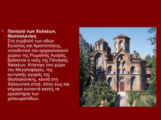 •   Παναγία των Χαλκέων,
    Θεσσαλονίκη
    Στη συμβολή των οδών
    Εγνατίας και Αριστοτέλους,
    νοτιοδυτικά του αρχαιολογικού
    χώρου της Ρωμαϊκής Αγοράς,
    βρίσκεται ο ναός της Παναγίας
    Χαλκέων. Κτίστηκε στο χώρο
    του Μεγαλοφόρου, της
    κεντρικής αγοράς της
    Θεσσαλονίκης, κοντά στη
    Χαλκευτική στοά, όπου έως και
    σήμερα συναντά κανείς τα
    εργαστήρια των
    χαλκωματάδων.
 