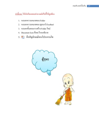 คอมพิวเตอร์เบื้องต้น   27



คาชี้แจง ให้นักเรียนตอบคาถามต่อไปนี้ให้ถูกต้อง

   1.   จงบอกความหมายของ Folder
   2.   จงบอกความหมายของ ทูลบาร์ (Toolbar)
   3.   จงบอกขั้นตอนการสร้าง Folder ใหม่
   4.   Document Icon คืออะไรจงอธิบาย
   5.        คือสัญลักษณ์ของโปรแกรมใด




                              สู้ๆนะ
 