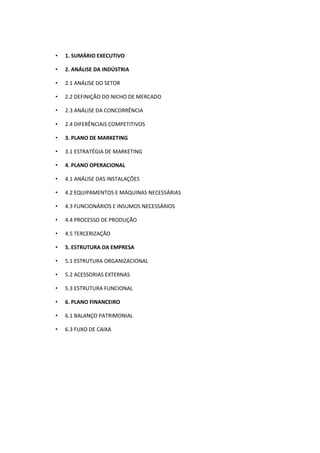 •   1. SUMÁRIO EXECUTIVO

•   2. ANÁLISE DA INDÚSTRIA

•   2.1 ANÁLISE DO SETOR

•   2.2 DEFINIÇÃO DO NICHO DE MERCADO

•   2.3 ANÁLISE DA CONCORRÊNCIA

•   2.4 DIFERÊNCIAIS COMPETITIVOS

•   3. PLANO DE MARKETING

•   3.1 ESTRATÉGIA DE MARKETING

•   4. PLANO OPERACIONAL

•   4.1 ANÁLISE DAS INSTALAÇÕES

•   4.2 EQUIPAMENTOS E MÁQUINAS NECESSÁRIAS

•   4.3 FUNCIONÁRIOS E INSUMOS NECESSÁRIOS

•   4.4 PROCESSO DE PRODUÇÃO

•   4.5 TERCERIZAÇÃO

•   5. ESTRUTURA DA EMPRESA

•   5.1 ESTRUTURA ORGANIZACIONAL

•   5.2 ACESSORIAS EXTERNAS

•   5.3 ESTRUTURA FUNCIONAL

•   6. PLANO FINANCEIRO

•   6.1 BALANÇO PATRIMONIAL

•   6.3 FUXO DE CAIXA
 