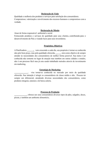 Declaração de Visão
Qualidade e melhoria dos produtos e serviços para satisfação dos consumidores.
Compromisso, valorização e envolvimento dos recursos humanos e compromisso com a
verdade.



                               Declaração de Missão
Atuar de forma responsável ambiental e social.
Fornecendo produtos e serviços de qualidade para seus clientes, contribuindo para o
desenvolvimento do País e visando lucro para seus investidores.


                                    Propósitos, Objetivos

A Panificadora        , vem crescendo a cada dia, seu propósito é tornar-se conhecida
não pelo bom preço, mas pela qualidade oferecida,      , tem como objetivo de sempre
atender às necessidades dos consumidores de melhor forma possível. Sua meta é ser
conhecida não somente no lugar de atuação mas também em outras cidades e estados,
não é um processo fácil mas já esta sendo trabalhado metodos através de investimento
em marketing.

                                Estratégia de Marketing
                 , visa tornar-se conhecida no mercado por meio da qualidade
oferecida. Sua intenção é atingir os consumidores de classe média e alta . Procura ter
sempre um diferencial, atendendo diversas necessidades dos consumidores, como
produtos integrais, naturais e de baixa caloria.




                                Processo de Produção
               , oferece aos seus consumidores diversos tipos de pães, salgados, doces,
pizzas, e também um ambiente alimentício,
 
