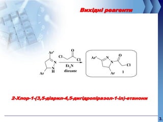 Вихідні реагенти




                              O
                Ar'
                      Cl                               O
                                        Ar'   N
                                  Cl
                  N                               N
                            Et3 N                              Cl
                 N
                 H         dioxane                         1
           Ar                                     Ar




2-Хлор-1-(3,5-діарил-4,5-дигідропіразол-1-іл)-етанони



                                                                    3.
 