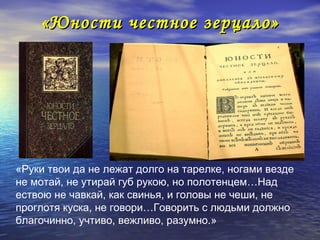 «Юности честное зерцало»




«Руки твои да не лежат долго на тарелке, ногами везде
не мотай, не утирай губ рукою, но полотенцем…Над
ествою не чавкай, как свинья, и головы не чеши, не
проглотя куска, не говори…Говорить с людьми должно
благочинно, учтиво, вежливо, разумно.»
 