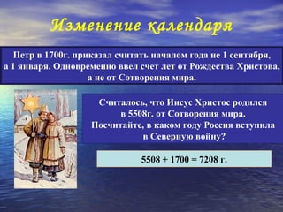 Изменение календаря
  Петр в 1700г. приказал считать началом года не 1 сентября,
а 1 января. Одновременно ввел счет лет от Рождества Христова,
                   а не от Сотворения мира.

                    Считалось, что Иисус Христос родился
                         в 5508г. от Сотворения мира.
                   Посчитайте, в каком году Россия вступила
                              в Северную войну?

                              5508 + 1700 = 7208 г.
 