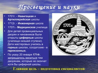 Просвещение и науки
• 1701г. - Навигацкая и
  Артиллерийская школы
• 1712г. - Инженерная школа
• 1707г.- Медицинское училище
• Для детей провинциальных
  дворян и чиновников были
  открыты цифирные школы
  (училища низшей ступени).
  Дети мастеровых учились в
  горных школах, солдатские - в
  гарнизонных.
• По указу 20 января 1714г.
  запрещалось жениться тем
  дворянам, которые не окончат
  хотя бы цифирной школы.
      Главная цель – подготовка специалистов
 