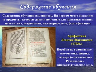 Содержание обучения
Содержание обучения изменилось. На первом месте оказались
те предметы, которые давали полезные для практики знания:
  математика, астрономия, инженерное дело, фортификация.


                                        Арифметика
                                    Леонтия Магницкого
                                          (1703г.)
                                  Пособия по грамматике,
                                    математике, физике,
                                  словари («лексиконы»).
                                       Развивалось
                                  книгоиздательское дело.
 