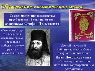 Общественно-политическая мысль
     Самым ярким пропагандистом
    преобразований стал псковский
  архиепископ Феофан Прокопович

Свои проповеди
  он посвящал
светским темам,
   прославляя
победы русского                     Другой известный
    оружия и                    публицист, автор «Книги
 восхваляя царя                  о скудости и богатстве»
                               Иван Посошков считал
                                 абсолютную монархию
                              идеальным государственным
                                      устройством
 