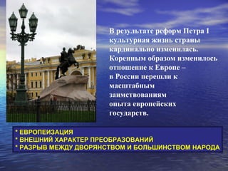 В результате реформ Петра I
                      культурная жизнь страны
                      кардинально изменилась.
                      Коренным образом изменилось
                      отношение к Европе –
                      в России перешли к
                      масштабным
                      заимствованиям
                      опыта европейских
                      государств.

* ЕВРОПЕИЗАЦИЯ
* ВНЕШНИЙ ХАРАКТЕР ПРЕОБРАЗОВАНИЙ
* РАЗРЫВ МЕЖДУ ДВОРЯНСТВОМ И БОЛЬШИНСТВОМ НАРОДА
 