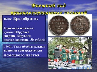 Внешний вид
    привилегированных сословий
1698г. Брадобритие

Бородовая пошлина:
купцы-100рублей
дворяне -60рублей
прочие горожане- 30 рублей

1700г. Указ об обязательном
ношении венгерского или
немецкого платья
 