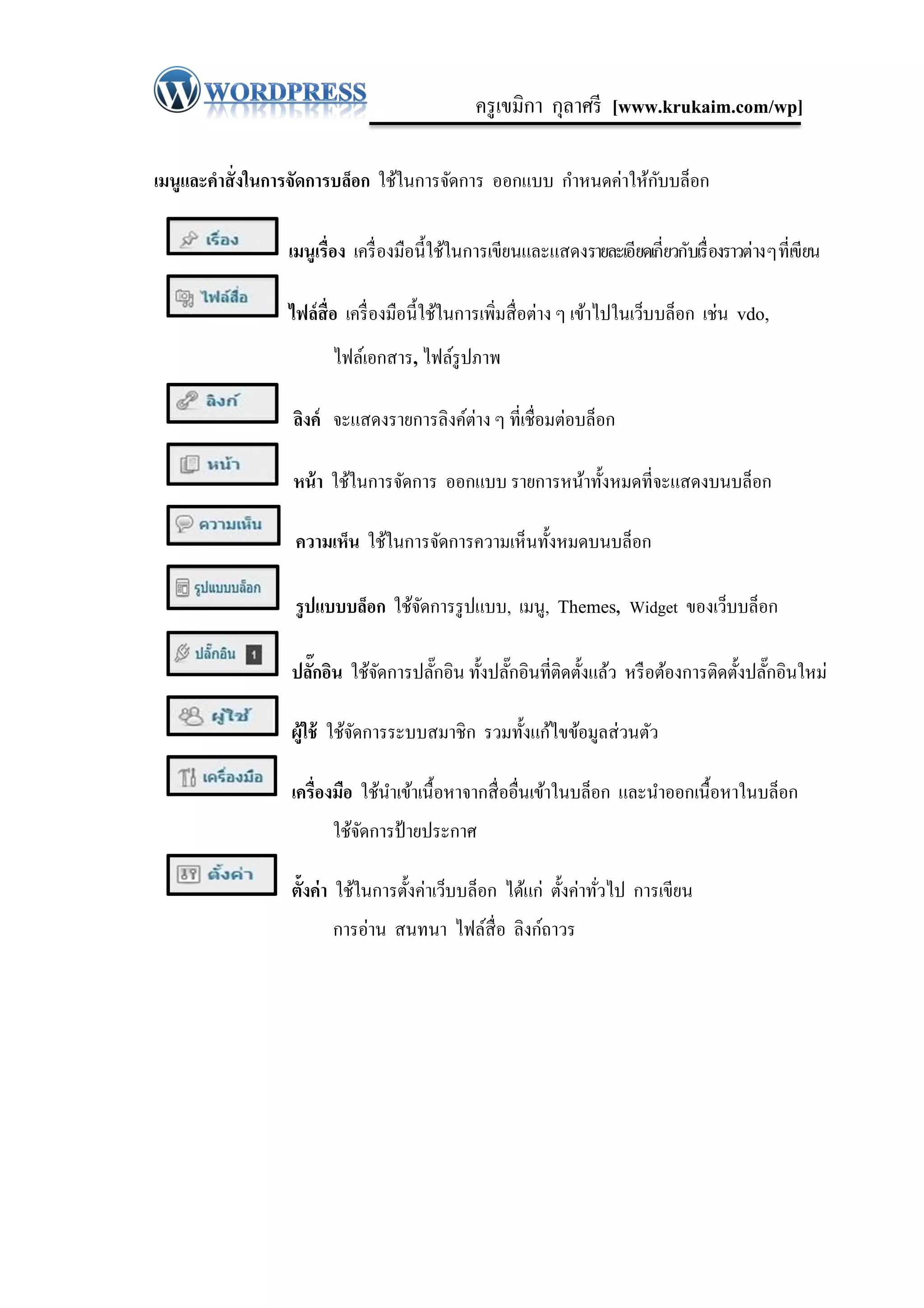 ครู เขมิกา กุลาศรี [www.krukaim.com/wp]

                                                                 ั
เมนูและคาสั่ งในการจัดการบล็อก ใช้ในการจัดการ ออกแบบ กาหนดค่าให้กบบล็อก

                 เมนูเรื่อง เครื่ องมือนี้ใช้ในการเขียนและแสดงรายละเอียดเกี่ยวกับเรื่ องราวต่าง ๆ ที่เขียน

                 ไฟล์สื่อ เครื่ องมือนี้ใช้ในการเพิ่มสื่ อต่าง ๆ เข้าไปในเว็บบล็อก เช่น vdo,
                        ไฟล์เอกสาร, ไฟล์รูปภาพ

                 ลิงค์ จะแสดงรายการลิงค์ต่าง ๆ ที่เชื่อมต่อบล็อก

                 หน้ า ใช้ในการจัดการ ออกแบบ รายการหน้าทั้งหมดที่จะแสดงบนบล็อก

                  ความเห็น ใช้ในการจัดการความเห็นทั้งหมดบนบล็อก

                  รู ปแบบบล็อก ใช้จดการรู ปแบบ, เมนู, Themes, Widget ของเว็บบล็อก
                                   ั

                 ปลักอิน ใช้จดการปลักอิน ทั้งปลักอินที่ติดตั้งแล้ว หรื อต้องการติดตั้งปลักอินใหม่
                    ๊        ั      ๊           ๊                                        ๊

                 ผู้ใช้ ใช้จดการระบบสมาชิ ก รวมทั้งแก้ไขข้อมูลส่ วนตัว
                            ั

                 เครื่องมือ ใช้นาเข้าเนื้ อหาจากสื่ ออื่นเข้าในบล็อก และนาออกเนื้อหาในบล็อก
                        ใช้จดการป้ ายประกาศ
                            ั

                 ตั้งค่ า ใช้ในการตั้งค่าเว็บบล็อก ได้แก่ ตั้งค่าทัวไป การเขียน
                                                                   ่
                        การอ่าน สนทนา ไฟล์สื่อ ลิงก์ถาวร
 