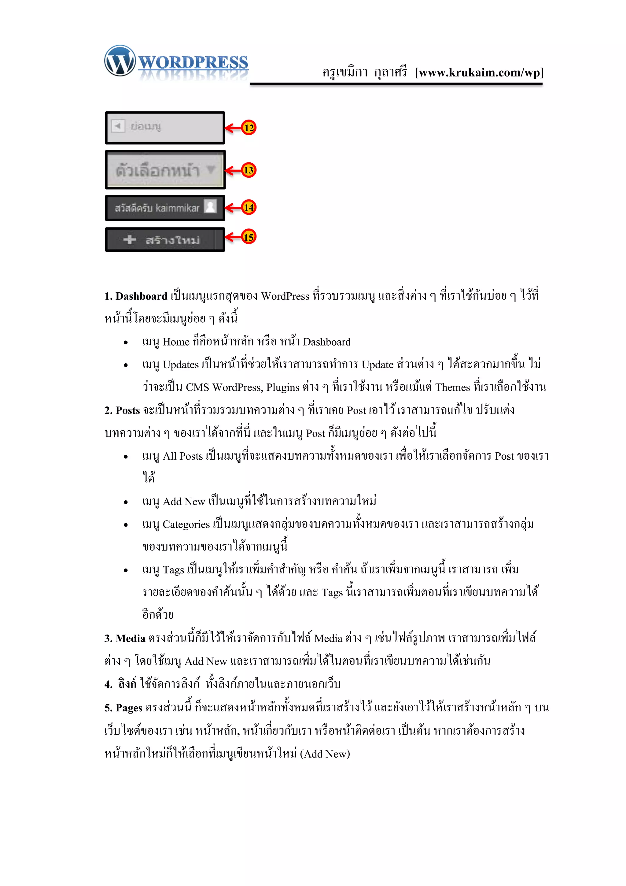 ครู เขมิกา กุลาศรี [www.krukaim.com/wp]

                               12

                               13

                               14

                               15


                                                                                      ั
1. Dashboard เป็ นเมนูแรกสุ ดของ WordPress ที่รวบรวมเมนู และสิ่ งต่าง ๆ ที่เราใช้กนบ่อย ๆ ไว้ที่
                      ่
หน้านี้โดยจะมีเมนูยอย ๆ ดังนี้
      เมนู Home ก็คือหน้าหลัก หรื อ หน้า Dashboard

      เมนู Updates เป็ นหน้าที่ช่วยให้เราสามารถทาการ Update ส่ วนต่าง ๆ ได้สะดวกมากขึ้น ไม่

          ว่าจะเป็ น CMS WordPress, Plugins ต่าง ๆ ที่เราใช้งาน หรื อแม้แต่ Themes ที่เราเลือกใช้งาน
2. Posts จะเป็ นหน้าที่รวมรวมบทความต่าง ๆ ที่เราเคย Post เอาไว้ เราสามารถแก้ไข ปรับแต่ง
                                                            ่
บทความต่าง ๆ ของเราได้จากที่นี่ และในเมนู Post ก็มีเมนูยอย ๆ ดังต่อไปนี้
      เมนู All Posts เป็ นเมนูที่จะแสดงบทความทั้งหมดของเรา เพื่อให้เราเลื อกจัดการ Post ของเรา

          ได้
      เมนู Add New เป็ นเมนูที่ใช้ในการสร้างบทความใหม่

      เมนู Categories เป็ นเมนูแสดงกลุ่มของบดความทั้งหมดของเรา และเราสามารถสร้างกลุ่ม

          ของบทความของเราได้จากเมนูน้ ี
      เมนู Tags เป็ นเมนูให้เราเพิ่มคาสาคัญ หรื อ คาค้น ถ้าเราเพิ่มจากเมนูน้ ี เราสามารถ เพิ่ม

          รายละเอียดของคาค้นนั้น ๆ ได้ดวย และ Tags นี้เราสามารถเพิ่มตอนที่เราเขียนบทความได้
                                         ้
          อีกด้วย
3. Media ตรงส่ วนนี้ก็มีไว้ให้เราจัดการกับไฟล์ Media ต่าง ๆ เช่นไฟล์รูปภาพ เราสามารถเพิ่มไฟล์
ต่าง ๆ โดยใช้เมนู Add New และเราสามารถเพิมได้ในตอนที่เราเขียนบทความได้เช่นกัน
                                              ่
4. ลิงก์ ใช้จดการลิงก์ ทั้งลิงก์ภายในและภายนอกเว็บ
              ั
5. Pages ตรงส่ วนนี้ ก็จะแสดงหน้าหลักทั้งหมดที่เราสร้างไว้ และยังเอาไว้ให้เราสร้างหน้าหลัก ๆ บน
เว็บไซต์ของเรา เช่น หน้าหลัก, หน้าเกี่ยวกับเรา หรื อหน้าติดต่อเรา เป็ นต้น หากเราต้องการสร้าง
หน้าหลักใหม่ก็ให้เลือกที่เมนูเขียนหน้าใหม่ (Add New)
 
