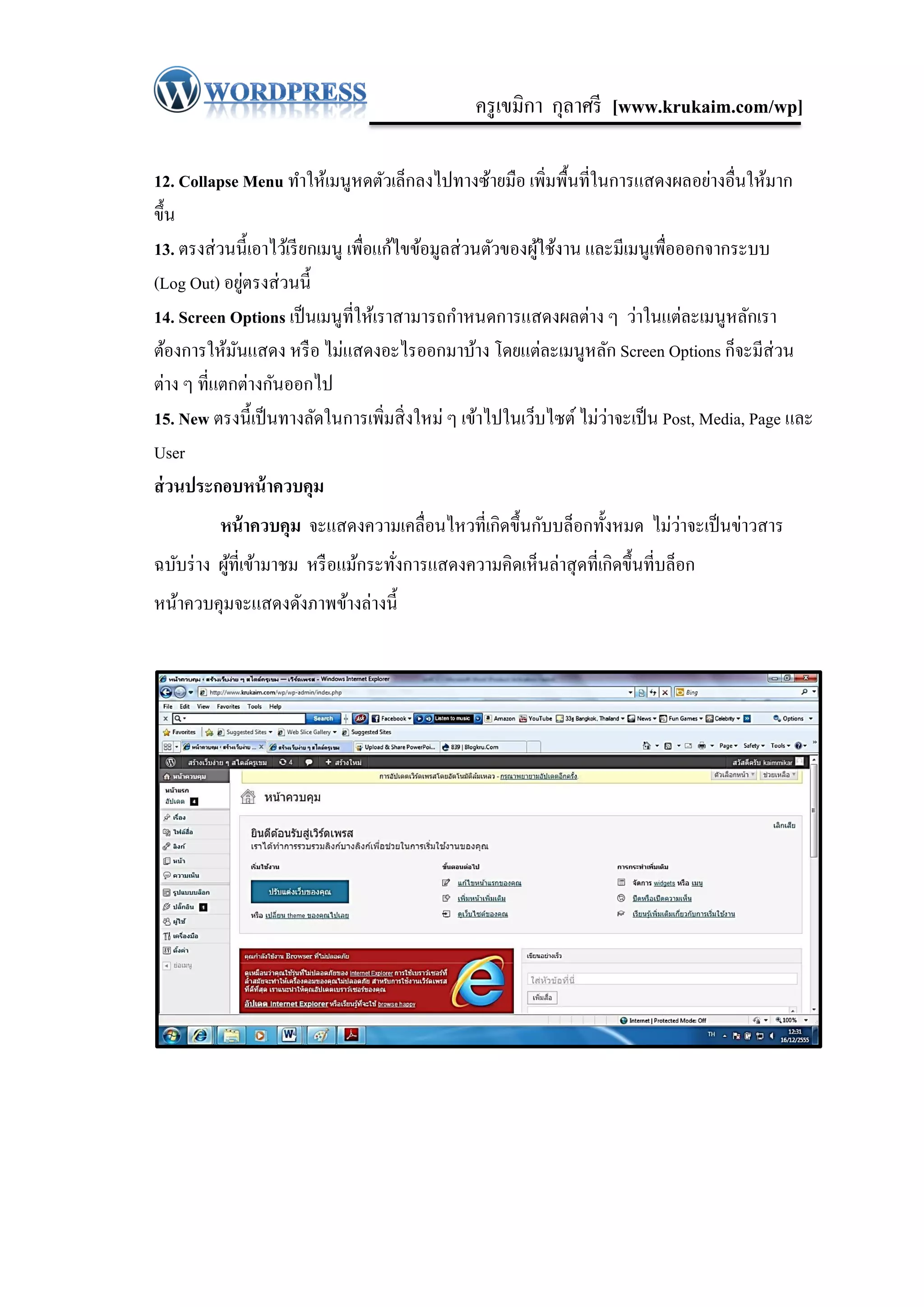 ครู เขมิกา กุลาศรี [www.krukaim.com/wp]

12. Collapse Menu ทาให้เมนูหดตัวเล็กลงไปทางซ้ายมือ เพิ่มพื้นที่ในการแสดงผลอย่างอื่นให้มาก
ขึ้น
13. ตรงส่ วนนี้เอาไว้เรี ยกเมนู เพื่อแก้ไขข้อมูลส่ วนตัวของผูใช้งาน และมีเมนูเพื่อออกจากระบบ
                                                             ้
               ่
(Log Out) อยูตรงส่ วนนี้
14. Screen Options เป็ นเมนูที่ให้เราสามารถกาหนดการแสดงผลต่าง ๆ ว่าในแต่ละเมนูหลักเรา
ต้องการให้มนแสดง หรื อ ไม่แสดงอะไรออกมาบ้าง โดยแต่ละเมนูหลัก Screen Options ก็จะมีส่วน
             ั
ต่าง ๆ ที่แตกต่างกันออกไป
                                                                      ่
15. New ตรงนี้เป็ นทางลัดในการเพิ่มสิ่ งใหม่ ๆ เข้าไปในเว็บไซต์ ไม่วาจะเป็ น Post, Media, Page และ
User
ส่ วนประกอบหน้ าควบคุม
                                                                         ่
          หน้ าควบคุม จะแสดงความเคลื่อนไหวที่เกิดขึ้นกับบล็อกทั้งหมด ไม่วาจะเป็ นข่าวสาร
ฉบับร่ าง ผูที่เข้ามาชม หรื อแม้กระทังการแสดงความคิดเห็นล่าสุ ดที่เกิดขึ้นที่บล็อก
            ้                        ่
หน้าควบคุมจะแสดงดังภาพข้างล่างนี้
 