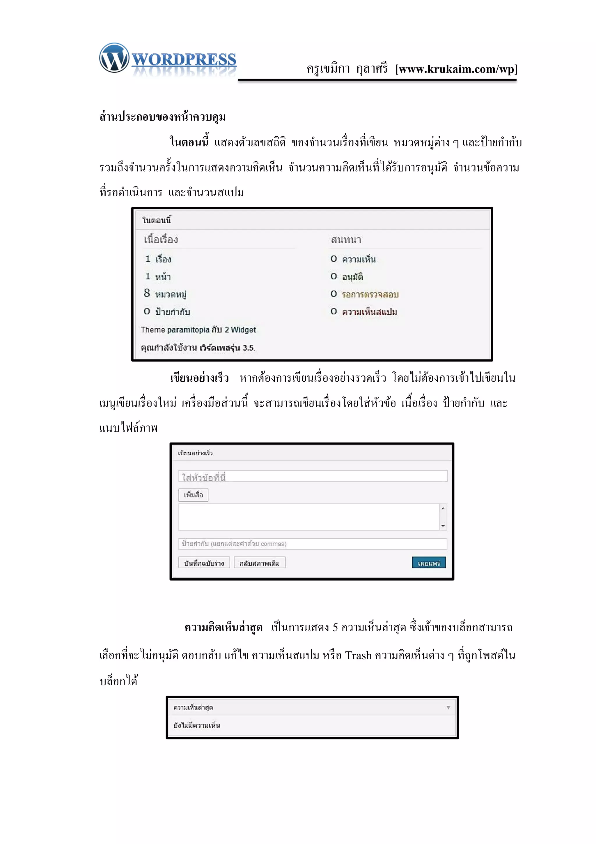 ครู เขมิกา กุลาศรี [www.krukaim.com/wp]

ส่ านประกอบของหน้ าควบคุม
                 ในตอนนี้ แสดงตัวเลขสถิติ ของจานวนเรื่ องที่เขียน หมวดหมู่ต่าง ๆ และป้ ายกากับ
รวมถึงจานวนครั้งในการแสดงความคิดเห็น จานวนความคิดเห็นที่ได้รับการอนุมติ จานวนข้อความ
                                                                     ั
ที่รอดาเนินการ และจานวนสแปม




                 เขียนอย่างเร็ว หากต้องการเขียนเรื่ องอย่างรวดเร็ ว โดยไม่ตองการเข้าไปเขียนใน
                                                                           ้
เมนูเขียนเรื่ องใหม่ เครื่ องมือส่ วนนี้ จะสามารถเขียนเรื่ องโดยใส่ หวข้อ เนื้ อเรื่ อง ป้ ายกากับ และ
                                                                     ั
แนบไฟล์ภาพ




                     ความคิดเห็นล่ าสุ ด เป็ นการแสดง 5 ความเห็นล่าสุ ด ซึ่งเจ้าของบล็อกสามารถ
เลือกที่จะไม่อนุมติ ตอบกลับ แก้ไข ความเห็นสแปม หรื อ Trash ความคิดเห็นต่าง ๆ ที่ถูกโพสต์ใน
                 ั
บล็อกได้
 