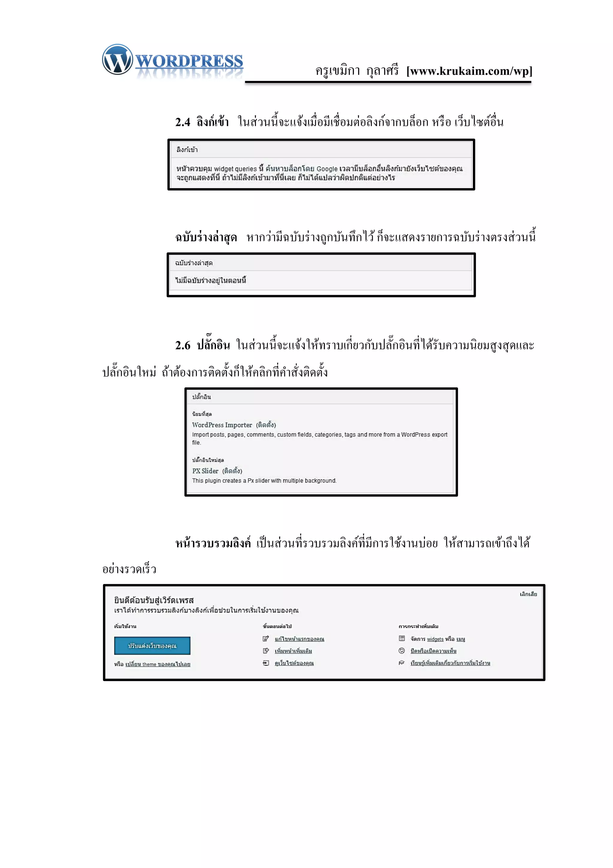 ครู เขมิกา กุลาศรี [www.krukaim.com/wp]

                 2.4 ลิงก์เข้ า ในส่ วนนี้จะแจ้งเมื่อมีเชื่อมต่อลิงก์จากบล็อก หรื อ เว็บไซต์อื่น




                 ฉบับร่ างล่ าสุ ด หากว่ามีฉบับร่ างถูกบันทึกไว้ ก็จะแสดงรายการฉบับร่ างตรงส่ วนนี้




                 2.6 ปลักอิน ในส่ วนนี้จะแจ้งให้ทราบเกี่ยวกับปลักอินที่ได้รับความนิยมสู งสุ ดและ
                        ๊                                       ๊
ปลักอินใหม่ ถ้าต้องการติดตั้งก็ให้คลิกที่คาสั่งติดตั้ง
   ๊




                 หน้ ารวบรวมลิงค์ เป็ นส่ วนที่รวบรวมลิงค์ที่มีการใช้งานบ่อย ให้สามารถเข้าถึงได้
อย่างรวดเร็ ว
 