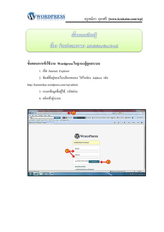 ครู เขมิกา กุลาศรี [www.krukaim.com/wp]




ขั้นตอนการเข้ าใช้ งาน Wordpress ในฐานะผู้ดูแลระบบ
         1. เปิ ด Internet Explorer
                       ่
         2. พิมพ์ที่อยูของเว็บบล็อกตนเอง ใส่ ในช่อง Address เช่น
http://kaimmikar.wordpress.com/wp-admin
         3. กรอกข้อมูลชื่ อผูใช้, รหัสผ่าน
                             ้
         4. คลิกเข้าสู่ ระบบ


                                      2




                                3

                                                               4
 