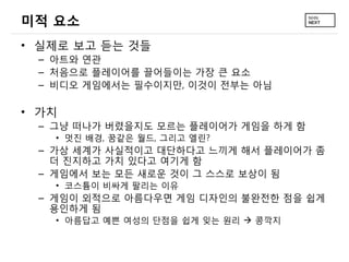 미적 요소
• 실제로 보고 듣는 것들
 – 아트와 연관
 – 처음으로 플레이어를 끌어들이는 가장 큰 요소
 – 비디오 게임에서는 필수이지만, 이것이 전부는 아님

• 가치
 – 그냥 떠나가 버렸을지도 모르는 플레이어가 게임을 하게 함
   • 멋진 배경, 꿈같은 월드, 그리고 엘린?
 – 가상 세계가 사실적이고 대단하다고 느끼게 해서 플레이어가 좀
   더 진지하고 가치 있다고 여기게 함
 – 게임에서 보는 모든 새로운 것이 그 스스로 보상이 됨
   • 코스튬이 비싸게 팔리는 이유
 – 게임이 외적으로 아름다우면 게임 디자인의 불완전한 점을 쉽게
   용인하게 됨
   • 아름답고 예쁜 여성의 단점을 쉽게 잊는 원리  콩깍지
 