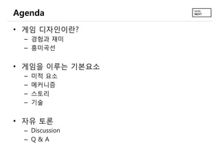 Agenda
• 게임 디자인이란?
  – 경험과 재미
  – 흥미곡선


• 게임을 이루는 기본요소
  –   미적 요소
  –   메커니즘
  –   스토리
  –   기술


• 자유 토론
  – Discussion
  – Q&A
 