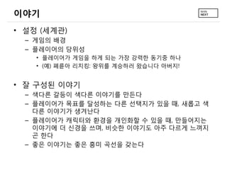 이야기
• 설정 (세계관)
  – 게임의 배경
  – 플레이어의 당위성
    • 플레이어가 게임을 하게 되는 가장 강력한 동기중 하나
    • (예) 폐륜아 리치킹: 왕위를 계승하러 왔습니다 아버지!


• 잘 구성된 이야기
  – 색다른 갈등이 색다른 이야기를 만든다
  – 플레이어가 목표를 달성하는 다른 선택지가 있을 때, 새롭고 색
    다른 이야기가 생겨난다
  – 플레이어가 캐릭터와 환경을 개인화할 수 있을 때, 만들어지는
    이야기에 더 신경을 쓰며, 비슷한 이야기도 아주 다르게 느껴지
    곤 한다
  – 좋은 이야기는 좋은 흥미 곡선을 갖는다
 