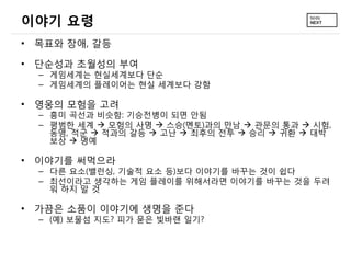 이야기 요령
• 목표와 장애, 갈등

• 단순성과 초월성의 부여
  – 게임세계는 현실세계보다 단순
  – 게임세계의 플레이어는 현실 세계보다 강함

• 영웅의 모험을 고려
  – 흥미 곡선과 비슷함: 기승전병이 되면 안됨
  – 평범한 세계  모험의 사명  스승(멘토)과의 만남  관문의 통과  시험,
    동맹, 적군  적과의 갈등  고난  최후의 전투  승리  귀환  대박
    보상  명예

• 이야기를 써먹으라
  – 다른 요소(밸런싱, 기술적 요소 등)보다 이야기를 바꾸는 것이 쉽다
  – 최선이라고 생각하는 게임 플레이를 위해서라면 이야기를 바꾸는 것을 두려
    워 하지 말 것

• 가끔은 소품이 이야기에 생명을 준다
  – (예) 보물섬 지도? 피가 묻은 빛바랜 일기?
 