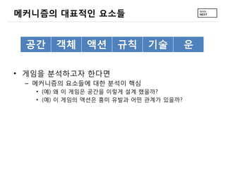 메커니즘의 대표적인 요소들


 공간    객체     액션     규칙     기술          운

• 게임을 분석하고자 한다면
 – 메커니즘의 요소들에 대한 분석이 핵심
   • (예) 왜 이 게임은 공간을 이렇게 설계 했을까?
   • (예) 이 게임의 액션은 흥미 유발과 어떤 관계가 있을까?
 