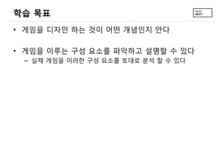 학습 목표
• 게임을 디자인 하는 것이 어떤 개념인지 안다

• 게임을 이루는 구성 요소를 파악하고 설명할 수 있다
 – 실제 게임을 이러한 구성 요소를 토대로 분석 할 수 있다
 