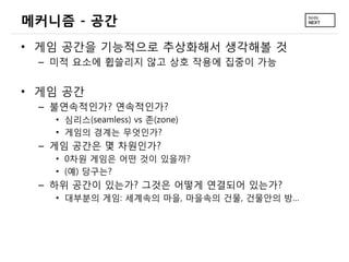 메커니즘 - 공간
• 게임 공간을 기능적으로 추상화해서 생각해볼 것
 – 미적 요소에 휩쓸리지 않고 상호 작용에 집중이 가능


• 게임 공간
 – 불연속적인가? 연속적인가?
   • 심리스(seamless) vs 존(zone)
   • 게임의 경계는 무엇인가?
 – 게임 공간은 몇 차원인가?
   • 0차원 게임은 어떤 것이 있을까?
   • (예) 당구는?
 – 하위 공간이 있는가? 그것은 어떻게 연결되어 있는가?
   • 대부분의 게임: 세계속의 마을, 마을속의 건물, 건물안의 방…
 