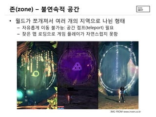 존(zone) – 불연속적 공간
• 월드가 쪼개져서 여러 개의 지역으로 나뉜 형태
 – 자유롭게 이동 불가능: 공간 점프(teleport) 필요
 – 잦은 맵 로딩으로 게임 플레이가 자연스럽지 못함




                               IMG FROM www.inven.co.kr
 