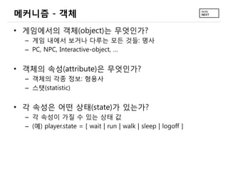 메커니즘 - 객체
• 게임에서의 객체(object)는 무엇인가?
  – 게임 내에서 보거나 다루는 모든 것들: 명사
  – PC, NPC, Interactive-object, …


• 객체의 속성(attribute)은 무엇인가?
  – 객체의 각종 정보: 형용사
  – 스탯(statistic)


• 각 속성은 어떤 상태(state)가 있는가?
  – 각 속성이 가질 수 있는 상태 값
  – (예) player.state = [ wait | run | walk | sleep | logoff ]
 