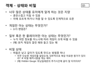 객체 - 상태와 비밀
• 너무 많은 상태를 유저에게 알게 하는 것은 지양
  – 혼란스럽고 지칠 수 있음
  – 아예 모르게 하거나 차츰 알 수 있도록 단계적으로 오픈

• 게임만 아는 상태는 무엇인가?
  – (c.f.) 랜덤은?

• 일부 혹은 한 플레이어만 아는 상태는 무엇인가?
  – 누가 어떤 정보를 아느냐에 따라 게임이 크게 바뀔 수 있음
  – (예) 포커 게임의 깔린 패와 들고 있는 패

• 비밀 상태
  – 허들은 낮고 깊이가 있도록 만드는 방법중 하나
     • 아주 단순한 게임인줄 알았는데, 내부적으로 복잡 미묘한 뭔가가 있더
       라?  비밀 메커니즘을 캐는 재미
     • (예) Hidden Gauge: 위닝일레븐의 추가시간에 골이 잘 터지더라?
 