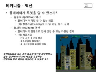 메커니즘 - 액션
 • 플레이어가 무엇을 할 수 있는가?
   – 활동적(operative) 액션
      • 플레이어가 직접 할 수 있는 행동
      • (예) 킹콩게임(Rampage): 좌/우 이동, 점프, 공격
   – 결과적(resultant) 액션
      • 플레이어의 행동으로 인해 생길 수 있는 다양한 결과
      • (예) 킹콩게임
         건물 공격  건물 붕괴
          소방대원 활동불가
          플레이어에 유리한 상황



플레이어에게 적은 수의 활동적 액션을 제공하면서
많은 결과적(resultant) 액션을 유발하는
게임이야 말로 세련된 게임이다  창발적 요소
 