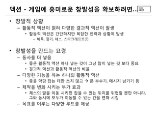 액션 - 게임에 흥미로운 창발성을 확보하려면…
• 창발적 상황
 – 활동적 액션이 얽혀 다양한 결과적 액션이 발생
   • 활동적 액션은 간단하지만 복잡한 전략과 상황이 발생
     – 바둑, 장기, 체스, 스타크래프트(?)


• 창발성을 만드는 요령
 – 동사를 더 넣음
   • 좋은 활동적 액션 하나 넣는 것이 그냥 많이 넣는 것 보다 중요
   • 결과적 액션과 활동적 액션의 비율
 – 다양한 기능을 하는 하나의 활동적 액션
   • 총을 악당 잡는 데만 쓰지 않고  문 부수기, 메시지 남기기 등
 – 제약을 변화 시키는 부가 효과
   • 체스의 말을 이동 시키면 잡을 수 있는 위치를 위협할 뿐만 아니라,
     그와 동시에 모두가 이동할 수 있는 칸을 변화 시킴
 – 목표를 이루는 다양한 루트를 제공
 