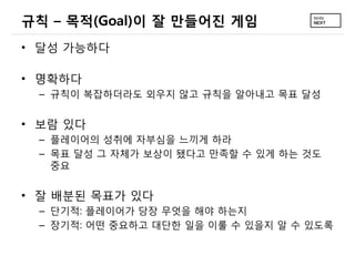 규칙 – 목적(Goal)이 잘 만들어진 게임
• 달성 가능하다

• 명확하다
 – 규칙이 복잡하더라도 외우지 않고 규칙을 알아내고 목표 달성


• 보람 있다
 – 플레이어의 성취에 자부심을 느끼게 하라
 – 목표 달성 그 자체가 보상이 됐다고 만족할 수 있게 하는 것도
   중요


• 잘 배분된 목표가 있다
 – 단기적: 플레이어가 당장 무엇을 해야 하는지
 – 장기적: 어떤 중요하고 대단한 일을 이룰 수 있을지 알 수 있도록
 